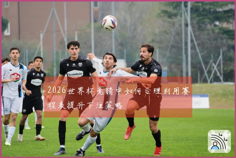 2026世界杯竞猜中如何合理利用赛程表提升下注策略